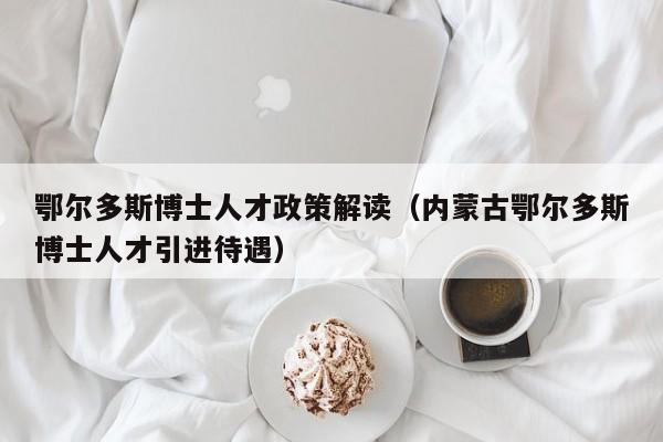 鄂尔多斯博士人才政策解读（内蒙古鄂尔多斯博士人才引进待遇）-第1张图片-博士人才招聘网