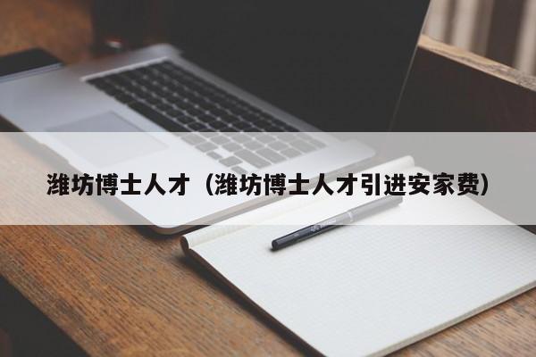 潍坊博士人才（潍坊博士人才引进安家费）-第1张图片-博士人才招聘网