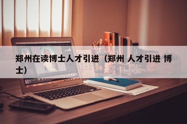 郑州在读博士人才引进（郑州 人才引进 博士）-第1张图片-博士人才招聘网