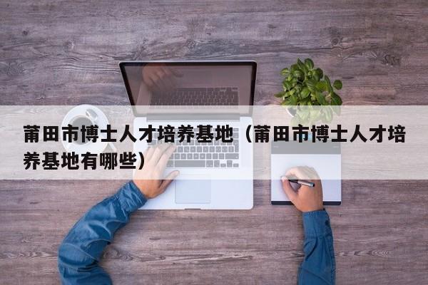 莆田市博士人才培养基地（莆田市博士人才培养基地有哪些）-第1张图片-博士人才招聘网