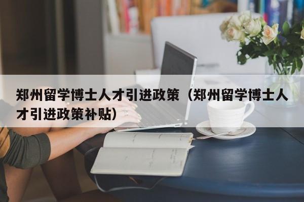郑州留学博士人才引进政策（郑州留学博士人才引进政策补贴）-第1张图片-博士人才招聘网