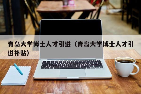 青岛大学博士人才引进（青岛大学博士人才引进补贴）-第1张图片-博士人才招聘网