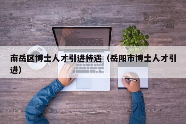 南岳区博士人才引进待遇（岳阳市博士人才引进）-第1张图片-博士人才招聘网