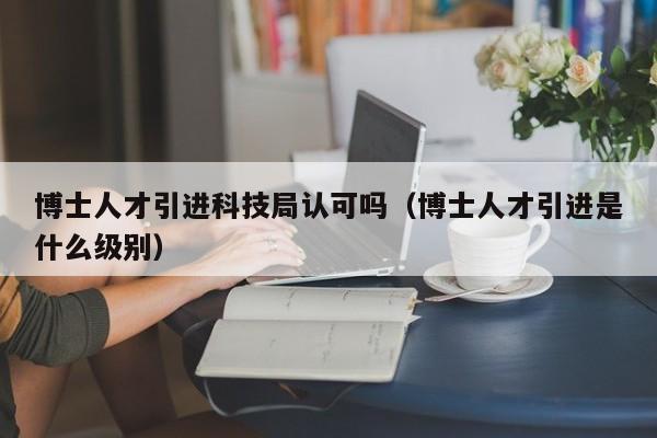 博士人才引进科技局认可吗（博士人才引进是什么级别）-第1张图片-博士人才招聘网