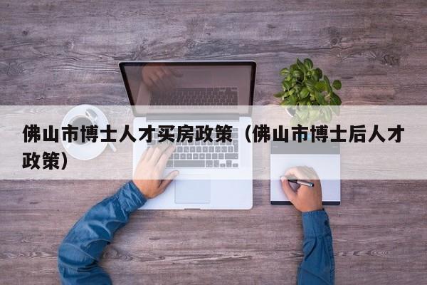 佛山市博士人才买房政策（佛山市博士后人才政策）-第1张图片-博士人才招聘网
