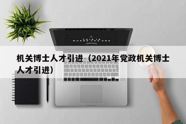 机关博士人才引进（2021年党政机关博士人才引进）-第1张图片-博士人才招聘网