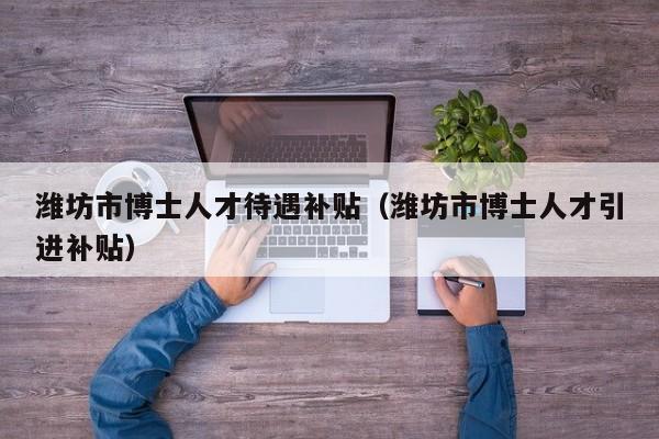 潍坊市博士人才待遇补贴（潍坊市博士人才引进补贴）-第1张图片-博士人才招聘网