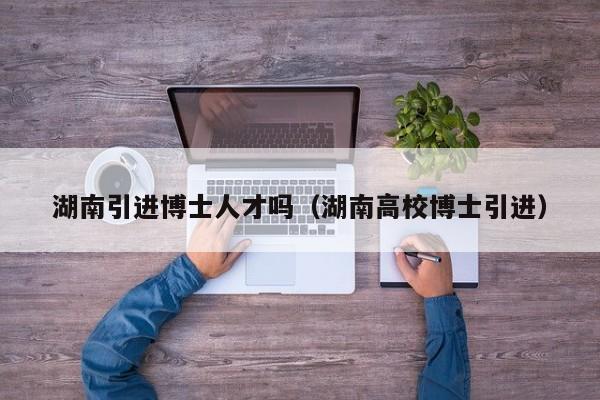 湖南引进博士人才吗（湖南高校博士引进）-第1张图片-博士人才招聘网