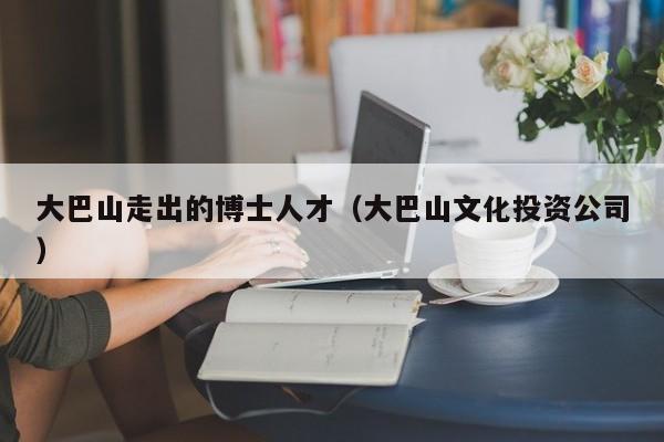 大巴山走出的博士人才（大巴山文化投资公司）-第1张图片-博士人才招聘网