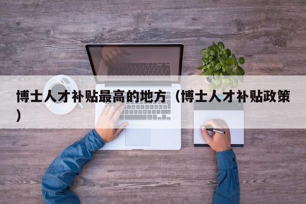 博士人才补贴最高的地方（博士人才补贴政策）-第1张图片-博士人才招聘网