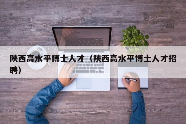 陕西高水平博士人才（陕西高水平博士人才招聘）-第1张图片-博士人才招聘网