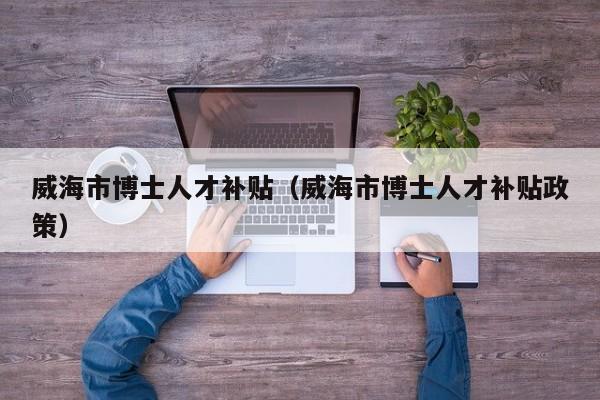 威海市博士人才补贴（威海市博士人才补贴政策）-第1张图片-博士人才招聘网