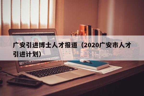 广安引进博士人才报道（2020广安市人才引进计划）-第1张图片-博士人才招聘网