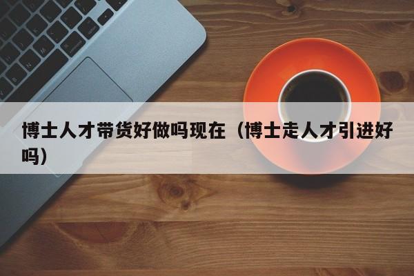 博士人才带货好做吗现在（博士走人才引进好吗）-第1张图片-博士人才招聘网