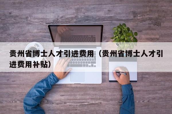 贵州省博士人才引进费用（贵州省博士人才引进费用补贴）-第1张图片-博士人才招聘网