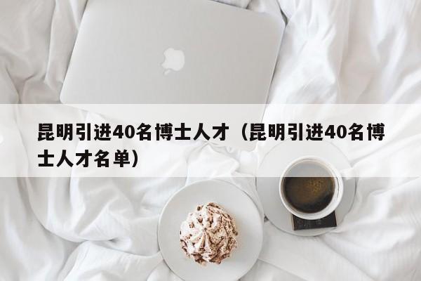 昆明引进40名博士人才（昆明引进40名博士人才名单）-第1张图片-博士人才招聘网
