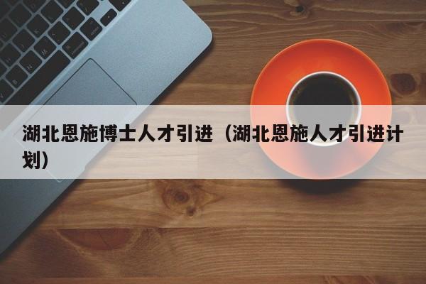 湖北恩施博士人才引进（湖北恩施人才引进计划）-第1张图片-博士人才招聘网