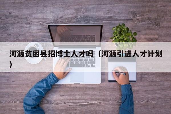 河源贫困县招博士人才吗（河源引进人才计划）-第1张图片-博士人才招聘网