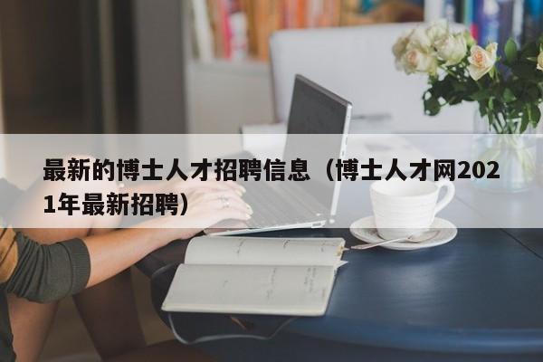 最新的博士人才招聘信息（博士人才网2021年最新招聘）-第1张图片-博士人才招聘网