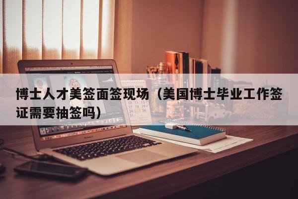 博士人才美签面签现场（美国博士毕业工作签证需要抽签吗）-第1张图片-博士人才招聘网