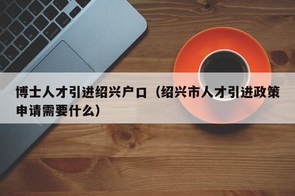 博士人才引进绍兴户口（绍兴市人才引进政策申请需要什么）-第1张图片-博士人才招聘网