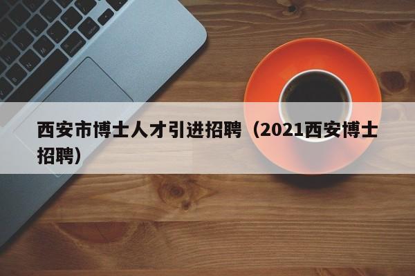 西安市博士人才引进招聘（2021西安博士招聘）-第1张图片-博士人才招聘网