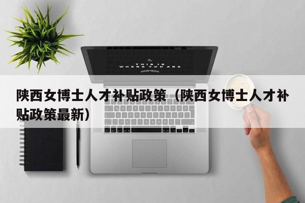 陕西女博士人才补贴政策（陕西女博士人才补贴政策最新）-第1张图片-博士人才招聘网