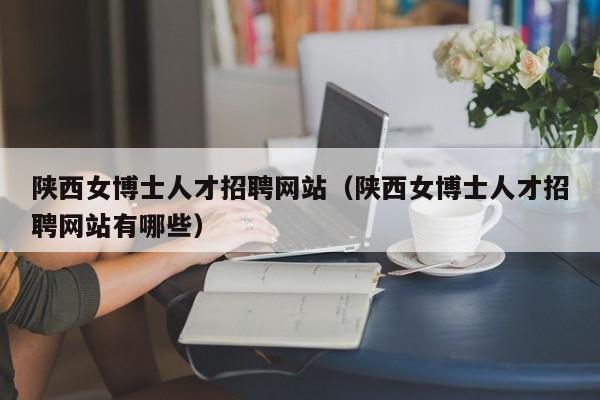 陕西女博士人才招聘网站（陕西女博士人才招聘网站有哪些）-第1张图片-博士人才招聘网