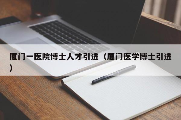 厦门一医院博士人才引进（厦门医学博士引进）-第1张图片-博士人才招聘网