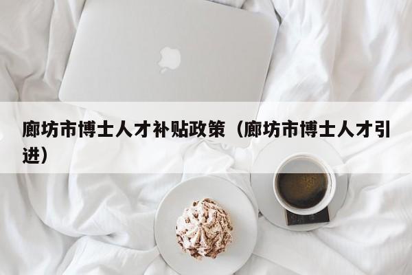 廊坊市博士人才补贴政策（廊坊市博士人才引进）-第1张图片-博士人才招聘网