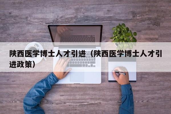 陕西医学博士人才引进（陕西医学博士人才引进政策）-第1张图片-博士人才招聘网