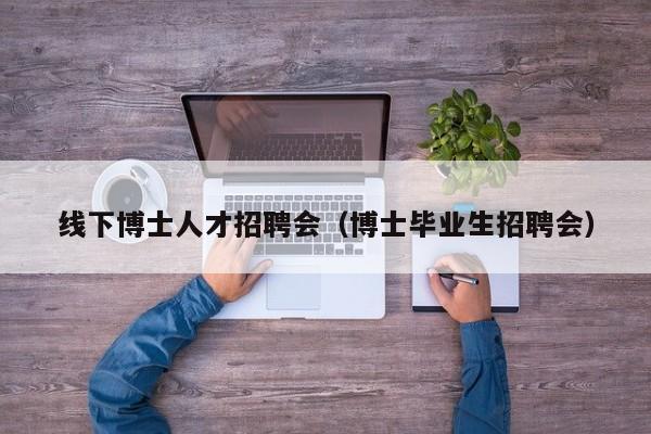 线下博士人才招聘会（博士毕业生招聘会）-第1张图片-博士人才招聘网