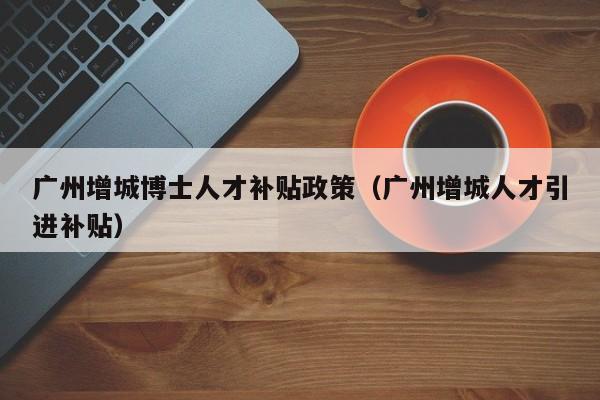 广州增城博士人才补贴政策（广州增城人才引进补贴）-第1张图片-博士人才招聘网