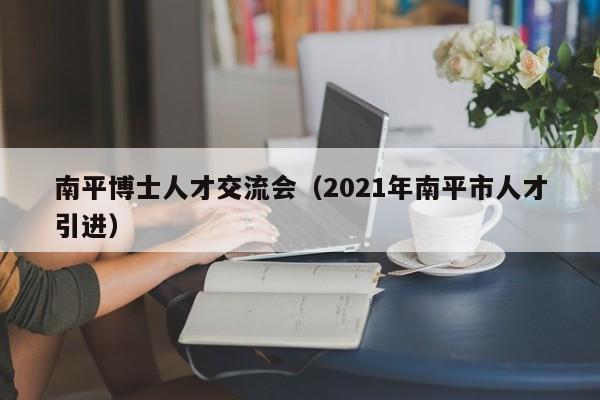 南平博士人才交流会（2021年南平市人才引进）-第1张图片-博士人才招聘网