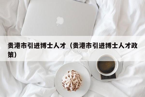 贵港市引进博士人才（贵港市引进博士人才政策）-第1张图片-博士人才招聘网