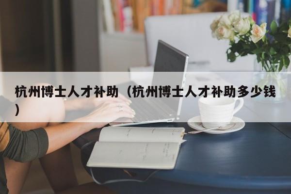 杭州博士人才补助（杭州博士人才补助多少钱）-第1张图片-博士人才招聘网