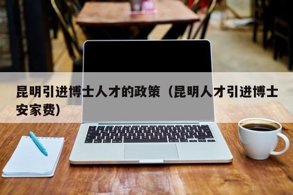昆明引进博士人才的政策（昆明人才引进博士安家费）-第1张图片-博士人才招聘网