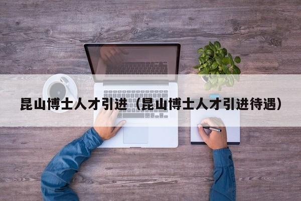 昆山博士人才引进（昆山博士人才引进待遇）-第1张图片-博士人才招聘网