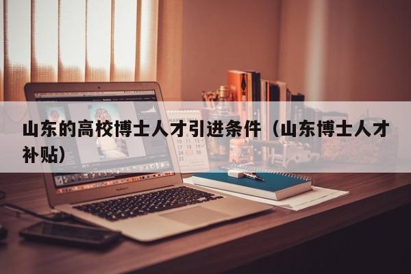 山东的高校博士人才引进条件（山东博士人才补贴）-第1张图片-博士人才招聘网