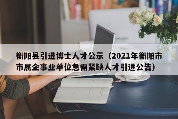 衡阳县引进博士人才公示（2021年衡阳市市属企事业单位急需紧缺人才引进公告）-第1张图片-博士人才招聘网