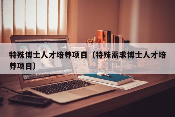 特殊博士人才培养项目（特殊需求博士人才培养项目）-第1张图片-博士人才招聘网