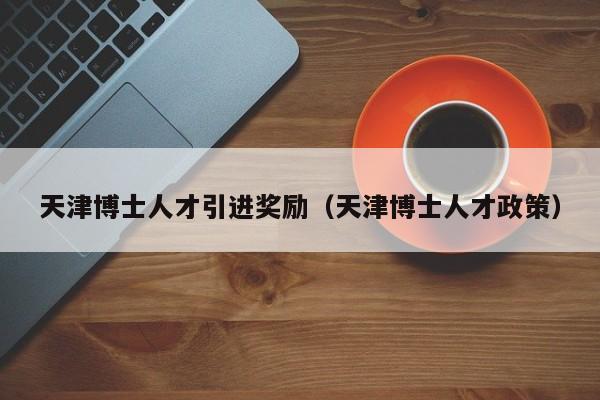 天津博士人才引进奖励（天津博士人才政策）-第1张图片-博士人才招聘网