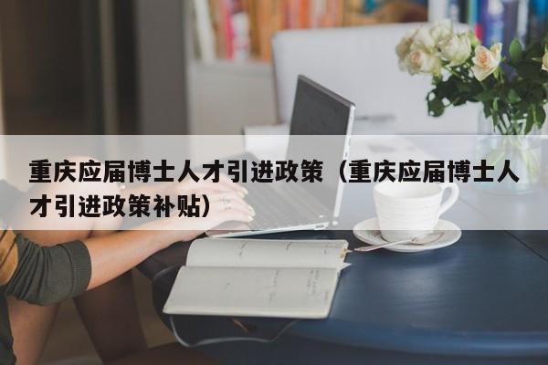 重庆应届博士人才引进政策（重庆应届博士人才引进政策补贴）-第1张图片-博士人才招聘网