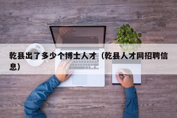 乾县出了多少个博士人才（乾县人才网招聘信息）-第1张图片-博士人才招聘网