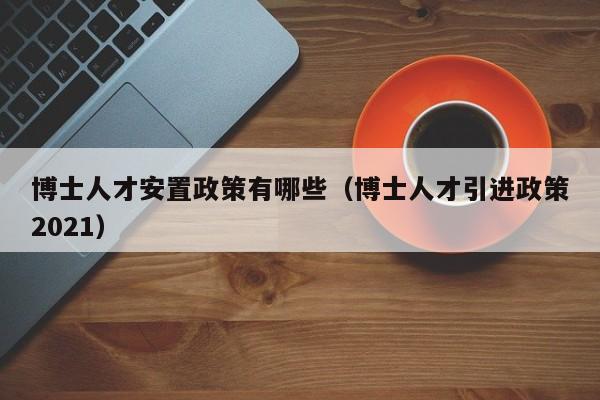 博士人才安置政策有哪些（博士人才引进政策2021）-第1张图片-博士人才招聘网