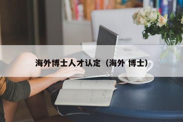 海外博士人才认定（海外 博士）-第1张图片-博士人才招聘网