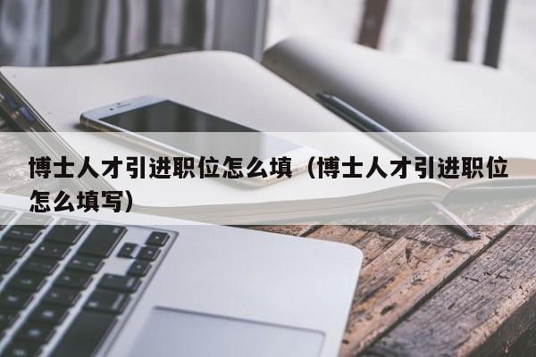 博士人才引进职位怎么填（博士人才引进职位怎么填写）-第1张图片-博士人才招聘网