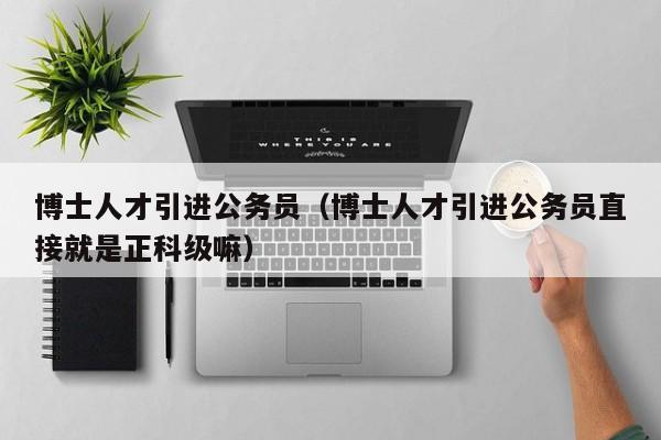 博士人才引进公务员（博士人才引进公务员直接就是正科级嘛）-第1张图片-博士人才招聘网
