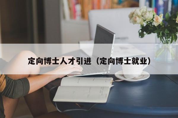 定向博士人才引进（定向博士就业）-第1张图片-博士人才招聘网