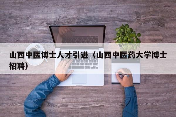 山西中医博士人才引进（山西中医药大学博士招聘）-第1张图片-博士人才招聘网